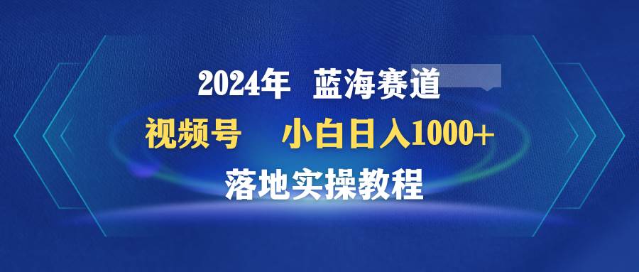 2024年蓝海赛道 视频号  小白日入1000+ 落地实操教程-舒阳传媒网