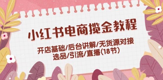 小红书电商揽金教程：开店基础/后台讲解/无货源对接/选品/引流/直播(18节)-舒阳传媒网